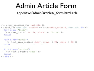 Admin Article Form <% throw_content :page_title, "Articles" %><%= partial 'article', :with => @articles %> app/views/admin/articles/_form.html.erb <%= error_messages_for  :article  %> <% form_for  @article ,  :action  => url( :admin_article ,  @article )  do  %> <div class= "field" > <%= text_control  :title ,  :label  =>  'Title'  %> </div> <div class= "field" > <%= text_area_control  :body ,  :rows  =>  20 ,  :cols  =>  80  %> <div> <div class= "buttons" > <%= submit_button  'Save'  %> </div> <%  end  %> 