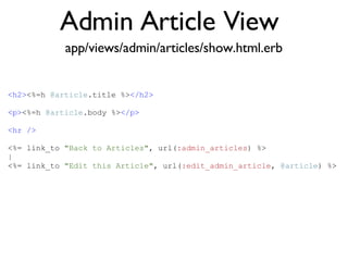 Admin Article View <% throw_content :page_title, "Articles" %><%= partial 'article', :with => @articles %> app/views/admin/articles/show.html.erb <h2> <%=h  @article .title %> </h2> <p> <%=h  @article .body %> </p> <hr /> <%= link_to  "Back to Articles" , url( :admin_articles ) %> | <%= link_to  "Edit this Article" , url( :edit_admin_article ,  @article ) %> 