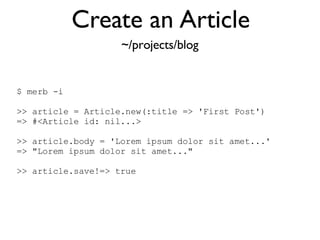 Create an Article $ merb -i >> article = Article.new(:title => 'First Post')‏ => #<Article id: nil...> >> article.body = 'Lorem ipsum dolor sit amet...' => "Lorem ipsum dolor sit amet..." >> article.save!=> true ~/projects/blog 
