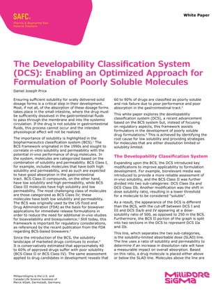 White Paper
60 to 90% of drugs are classified as poorly soluble
and risk failure due to poor performance and poor
absorption in the gastrointestinal tract.5
This white paper explores the developability
classification system (DCS), a recent advancement
based on the BCS system but, instead of focusing
on regulatory aspects, this framework assists
formulators in the development of poorly soluble
drug formulations.6
This is achieved by identifying the
root cause for low solubility and providing strategies
for molecules that are either dissolution limited or
solubility limited.
The Developability Classification System
Expanding upon the BCS, the DCS introduced key
modifications to improve applicability to formulation
development. For example, biorelevant media was
introduced to provide a more reliable assessment of
in-vivo solubility, and the BCS Class II was further
divided into two sub-categories: DCS Class IIa and
DCS Class IIb. Another modification was the shift in
dose solubility ratio, resulting in a lower threshold
for a molecule to be considered “soluble”.
As a result, the appearance of the DCS is different
than the BCS, with the cut-off between DCS I and
III and DCS IIa/b and IV appearing at a dose-
solubility ratio of 500, as opposed to 250 in the BCS.
Furthermore, the BCS II portion of the graph is split
into two sections in the DCS to represent DCS IIa
and IIb.
This line, which separates the two sub-categories,
is the solubility-limited absorbable dose (SLAD) line.
The line uses a ratio of solubility and permeability to
determine if an increase in dissolution rate will have
a measurable impact on overall absorption. Based
on this ratio, a drug molecule is placed either above
or below the SLAD line. Molecules above the line are
Ensuring sufficient solubility for orally delivered solid
dosage forms is a critical step in their development.
Most, if not all, of the absorption of these dosage forms
takes place in the small intestine, where the drug must
be sufficiently dissolved in the gastrointestinal fluids
to pass through the membrane and into the systemic
circulation. If the drug is not soluble in gastrointestinal
fluids, this process cannot occur and the intended
physiological effect will not be realized.
The importance of solubility is highlighted in the
biopharmaceutics classification system (BCS).1
The
BCS framework originated in the 1990s and sought to
correlate in-vitro solubility and permeability with the
potential in-vivo performance of drug molecules. In
the system, molecules are categorized based on the
combination of solubility and permeability. BCS Class I,
for example, includes molecules that have both high
solubility and permeability, and as such are expected
to have good absorption in the gastrointestinal
tract. BCS Class II compounds, on the other hand,
have low solubility and high permeability, while BCS
Class III molecules have high solubility and low
permeability. The most challenging class of molecules
are those categorized as BCS Class IV; these
molecules have both low solubility and permeability.
The BCS was originally used by the US Food and
Drug Administration (FDA) as the basis for biowaiver
applications for immediate release formulations in
order to reduce the need for additional in-vivo studies
for bioavailability and bioequivalence.2
Still today, this
framework is important for regulatory considerations,
as referenced by the recent publication from the FDA
regarding BCS-based biowavers.3
Since the introduction of the BCS, the solubility
landscape of marketed drugs continues to evolve.4
It is conservatively estimated that approximately 40
to 60% of approved drugs suffer with poor solubility
(BCS Class II or BCS Class IV). The same assessment
applied to drug candidates in development reveals that
The Developability Classification System
(DCS): Enabling an Optimized Approach for
Formulation of Poorly Soluble Molecules
Daniel Joseph Price
MilliporeSigma is the U.S. and
Canada Life Science business of
Merck KGaA, Darmstadt, Germany.
 