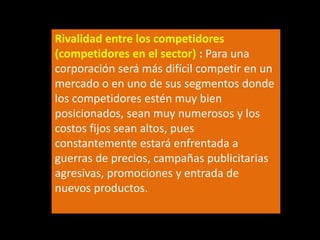 Rivalidad entre los competidores
(competidores en el sector) : Para una
corporación será más difícil competir en un
mercado o en uno de sus segmentos donde
los competidores estén muy bien
posicionados, sean muy numerosos y los
costos fijos sean altos, pues
constantemente estará enfrentada a
guerras de precios, campañas publicitarias
agresivas, promociones y entrada de
nuevos productos.

 