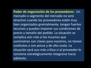 Poder de negociación de los proveedores: Un
mercado o segmento del mercado no será
atractivo cuando los proveedores estén muy
bien organizados gremialmente, tengan fuertes
recursos y puedan imponer sus condiciones de
precio y tamaño del pedido. La situación se
complica aún más si los insumos que
suministran son claves para nosotros, no tienen
sustitutos o son pocos y de alto costo. La
situación será aun más crítica si al proveedor le
conviene estratégicamente integrarse hacia
adelante.

 