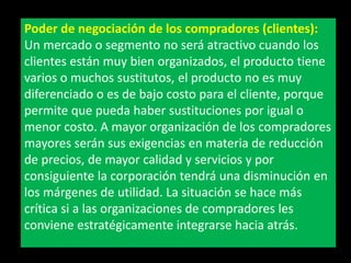 Poder de negociación de los compradores (clientes):
Un mercado o segmento no será atractivo cuando los
clientes están muy bien organizados, el producto tiene
varios o muchos sustitutos, el producto no es muy
diferenciado o es de bajo costo para el cliente, porque
permite que pueda haber sustituciones por igual o
menor costo. A mayor organización de los compradores
mayores serán sus exigencias en materia de reducción
de precios, de mayor calidad y servicios y por
consiguiente la corporación tendrá una disminución en
los márgenes de utilidad. La situación se hace más
crítica si a las organizaciones de compradores les
conviene estratégicamente integrarse hacia atrás.

 