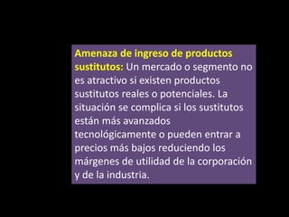 Amenaza de ingreso de productos
sustitutos: Un mercado o segmento no
es atractivo si existen productos
sustitutos reales o potenciales. La
situación se complica si los sustitutos
están más avanzados
tecnológicamente o pueden entrar a
precios más bajos reduciendo los
márgenes de utilidad de la corporación
y de la industria.

 