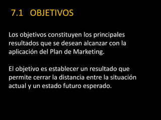 7.1 OBJETIVOS
Los objetivos constituyen los principales
resultados que se desean alcanzar con la
aplicación del Plan de Marketing.
El objetivo es establecer un resultado que
permite cerrar la distancia entre la situación
actual y un estado futuro esperado.

 