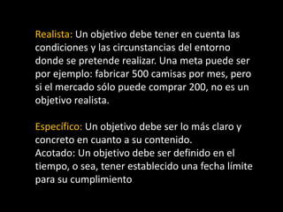 Realista: Un objetivo debe tener en cuenta las
condiciones y las circunstancias del entorno
donde se pretende realizar. Una meta puede ser
por ejemplo: fabricar 500 camisas por mes, pero
si el mercado sólo puede comprar 200, no es un
objetivo realista.
Específico: Un objetivo debe ser lo más claro y
concreto en cuanto a su contenido.
Acotado: Un objetivo debe ser definido en el
tiempo, o sea, tener establecido una fecha límite
para su cumplimiento

 