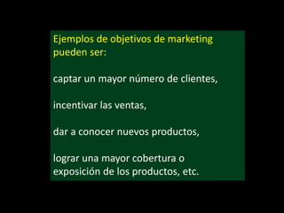 Ejemplos de objetivos de marketing
pueden ser:

captar un mayor número de clientes,
incentivar las ventas,

dar a conocer nuevos productos,
lograr una mayor cobertura o
exposición de los productos, etc.

 