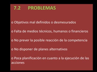7.2

PROBLEMAS

o Objetivos mal definidos o desmesurados
o Falta de medios técnicos, humanos o financieros
o No prever la posible reacción de la competencia

o No disponer de planes alternativos
o Poca planificación en cuanto a la ejecución de las
acciones

 