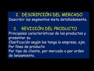 2. DESCRIPCIÓN DEL MERCADO

Describir los segmentos meta detalladamente.

3.

REVISIÓN DEL PRODUCTO

Principales características de los productos y
presentar su
Clasificación según los tenga la empresa, ejm.
Por línea de producto
Por tipo de cliente, por mercado o por orden
de lanzamiento.

 
