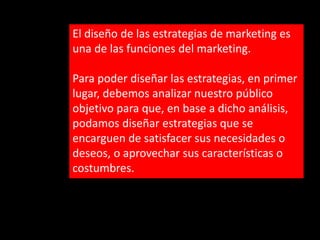 El diseño de las estrategias de marketing es
una de las funciones del marketing.
Para poder diseñar las estrategias, en primer
lugar, debemos analizar nuestro público
objetivo para que, en base a dicho análisis,
podamos diseñar estrategias que se
encarguen de satisfacer sus necesidades o
deseos, o aprovechar sus características o
costumbres.

 