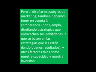 Pero al diseñar estrategias de
marketing, también debemos
tener en cuenta la
competencia (por ejemplo,
diseñando estrategias que
aprovechen sus debilidades, o
que se basen en las
estrategias que les estén
dando buenos resultados), y
otros factores tales como
nuestra capacidad y nuestra
inversión.

 