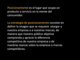 Posicionamiento es el lugar que ocupa un
producto o servicio en la mente del
consumidor.
La estrategia de posicionamiento consiste en
definir la imagen que se requiere otorgar a
nuestra empresa o a nuestras marcas, de
manera que nuestro público objetivo
comprenda y aprecie la diferencia
competitiva de nuestra empresa o de
nuestras marcas sobre la empresa o marcas
competidoras.

 