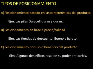 TIPOS DE POSICIONAMIENTO
A)Posicionamiento basado en las características del producto.
Ejm. Las pilas Duracell duran y duran….
B) Posicionamiento en base a precio/calidad
Ejm. Las tiendas de descuento. Bueno y barato.

C) Posicionamiento por uso o beneficio del producto.
Ejm. Algunos dentríficos resaltan su poder anticaries.

 
