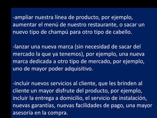 -ampliar nuestra línea de producto, por ejemplo,
aumentar el menú de nuestro restaurante, o sacar un
nuevo tipo de champú para otro tipo de cabello.
-lanzar una nueva marca (sin necesidad de sacar del
mercado la que ya tenemos), por ejemplo, una nueva
marca dedicada a otro tipo de mercado, por ejemplo,
uno de mayor poder adquisitivo.
-incluir nuevos servicios al cliente, que les brinden al
cliente un mayor disfrute del producto, por ejemplo,
incluir la entrega a domicilio, el servicio de instalación,
nuevas garantías, nuevas facilidades de pago, una mayor
asesoría en la compra.

 