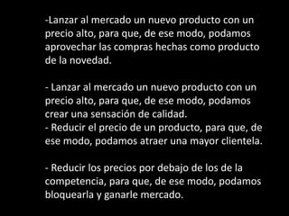 -Lanzar al mercado un nuevo producto con un
precio alto, para que, de ese modo, podamos
aprovechar las compras hechas como producto
de la novedad.
- Lanzar al mercado un nuevo producto con un
precio alto, para que, de ese modo, podamos
crear una sensación de calidad.
- Reducir el precio de un producto, para que, de
ese modo, podamos atraer una mayor clientela.
- Reducir los precios por debajo de los de la
competencia, para que, de ese modo, podamos
bloquearla y ganarle mercado.

 