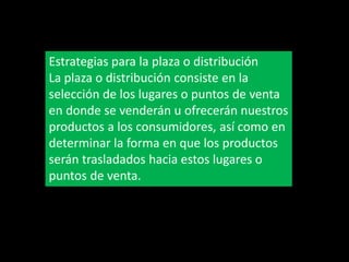 Estrategias para la plaza o distribución
La plaza o distribución consiste en la
selección de los lugares o puntos de venta
en donde se venderán u ofrecerán nuestros
productos a los consumidores, así como en
determinar la forma en que los productos
serán trasladados hacia estos lugares o
puntos de venta.

 