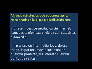 Algunas estrategias que podemos aplicar,
relacionadas a la plaza o distribución son:
- ofrecer nuestros productos vía Internet,
llamadas telefónicas, envío de correos, vistas
a domicilio.
- hacer uso de intermediarios y, de ese
modo, lograr una mayor cobertura de
nuestros producto, o aumentar nuestros
puntos de ventas.

 