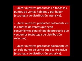 - ubicar nuestros productos en todos los
puntos de ventas habidos y por haber
(estrategia de distribución intensiva).
- ubicar nuestros productos solamente en
los puntos de ventas que sean
convenientes para el tipo de producto que
vendemos (estrategia de distribución
selectiva).
- ubicar nuestros productos solamente en
un solo punto de venta que sea exclusivo
(estrategia de distribución exclusiva).

 