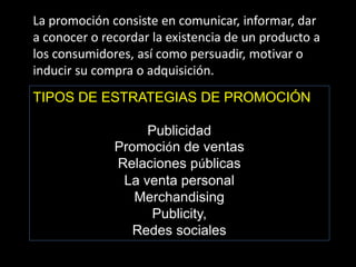 La promoción consiste en comunicar, informar, dar
a conocer o recordar la existencia de un producto a
los consumidores, así como persuadir, motivar o
inducir su compra o adquisición.

TIPOS DE ESTRATEGIAS DE PROMOCIÓN
Publicidad
Promoción de ventas
Relaciones públicas
La venta personal
Merchandising
Publicity,
Redes sociales

 