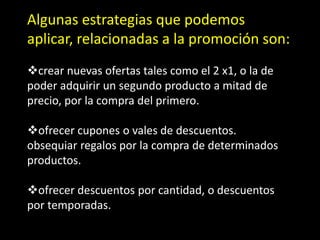 Algunas estrategias que podemos
aplicar, relacionadas a la promoción son:
crear nuevas ofertas tales como el 2 x1, o la de
poder adquirir un segundo producto a mitad de
precio, por la compra del primero.
ofrecer cupones o vales de descuentos.
obsequiar regalos por la compra de determinados
productos.

ofrecer descuentos por cantidad, o descuentos
por temporadas.

 