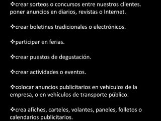 crear sorteos o concursos entre nuestros clientes.
poner anuncios en diarios, revistas o Internet.
crear boletines tradicionales o electrónicos.
participar en ferias.

crear puestos de degustación.
crear actividades o eventos.

colocar anuncios publicitarios en vehículos de la
empresa, o en vehículos de transporte público.
crea afiches, carteles, volantes, paneles, folletos o
calendarios publicitarios.

 