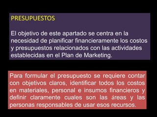 PRESUPUESTOS
El objetivo de este apartado se centra en la
necesidad de planificar financieramente los costos
y presupuestos relacionados con las actividades
establecidas en el Plan de Marketing.
Para formular el presupuesto se requiere contar
con objetivos claros, identificar todos los costos
en materiales, personal e insumos financieros y
definir claramente cuales son las áreas y las
personas responsables de usar esos recursos.

 