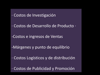 · Costos de Investigación
· Costos de Desarrollo de Producto ·
-Costos e ingresos de Ventas
-Márgenes y punto de equilibrio
· Costos Logísticos y de distribución

· Costos de Publicidad y Promoción

 