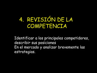 4. REVISIÓN DE LA
COMPETENCIA
Identificar a los principales competidores,
describir sus posiciones
En el mercado y analizar brevemente las
estrategias.

 