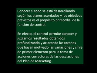 Conocer si todo se está desarrollando
según los planes acordados y los objetivos
previstos es el propósito primordial de la
función de control.
En efecto, el control permite conocer y
juzgar los resultados obtenidos
profundizando y aclarando las razones
que hayan motivado las variaciones y sirve
de primer elemento para la toma de
acciones correctoras de las desviaciones
del Plan de Marketing.

 