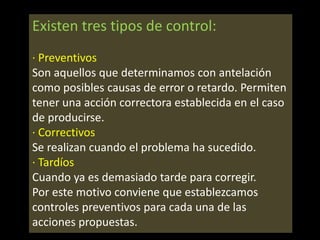Existen tres tipos de control:
· Preventivos
Son aquellos que determinamos con antelación
como posibles causas de error o retardo. Permiten
tener una acción correctora establecida en el caso
de producirse.
· Correctivos
Se realizan cuando el problema ha sucedido.
· Tardíos
Cuando ya es demasiado tarde para corregir.
Por este motivo conviene que establezcamos
controles preventivos para cada una de las
acciones propuestas.

 