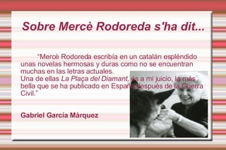 Sobre ѱè Rodoreda s'ha dit... “ ѱè Rodoreda escribía en un catalán espléndido unas novelas hermosas y duras como no se encuentran muchas en las letras actuales. Una de ellas  La Plaça del Diamant , és a mi juicio, la más bella que se ha publicado en España después de la Guerra Civil.” Gabriel García Màrquez 