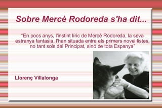Sobre ѱè Rodoreda s'ha dit... “ En pocs anys, l'instint líric de ѱè Rodoreda, la seva estranya fantasia, l'han situada entre els primers novel·listes, no tant sols del Principat, sinó de tota Espanya” Llorenç Villalonga 