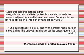 “ ...soc una persona com les altres,  carregada de personalitats i potser la més marcada de les meves múltiples personalitats és una mena d'innocència que em fa sentir bé en el món on m'ha tocat de viure...” “ ...he cultivat l'oblit de tot el que m'ha semblat nociu per a la meva ànima i he cultivat l'admiració per les coses que em fan un bé...” ѱè Rodoreda al pròleg de  Mirall trencat 