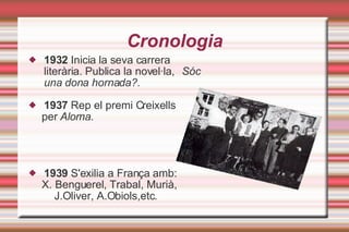 Cronologia 1932  Inicia la seva carrera literària. Publica la novel·la,  Sóc una dona hornada?. 1937  Rep el premi Creixells per  Aloma . 1939  S'exilia a França amb: X. Benguerel, Trabal, Murià, J.Oliver, A.Obiols,etc. 