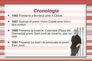 Cronologia 1943  S'instal·la a Bordeus amb A.Obiols. 1957  Guanya el premi Víctor Català amb  Vint-i-dos contes. 1960  Presenta la novel·la  Colometa (Plaça del Diamant)al premi Sant Jordi de novel·la, que no obté. 1961  Presenta  La mort i la primavera  al premi Sant Jordi. 