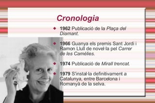 Cronologia 1962  Publicació de la  Plaça del Diamant. 1966  Guanya els premis Sant Jordi i Ramon Llull de novel·la pel  Carrer de les Camèlies. 1974  Publicació de  Mirall trencat. 1979  S'instal·la definitivament a Catalunya, entre Barcelona i Romanyà de la selva. 