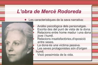 L'obra de ѱè Rodoreda Les característiques de la seva narrativa: Anàlisi psicològica dels personatges. Escrita des del punt de vista de la dona. Relacions entre home madur i una dona  jove i humil. Relacions insatisfactòries,d'oposició entre sexes. La dona és una víctima passiva. Les seves protagonistes són d'origen  humil. Visió pessimista de la vida. 