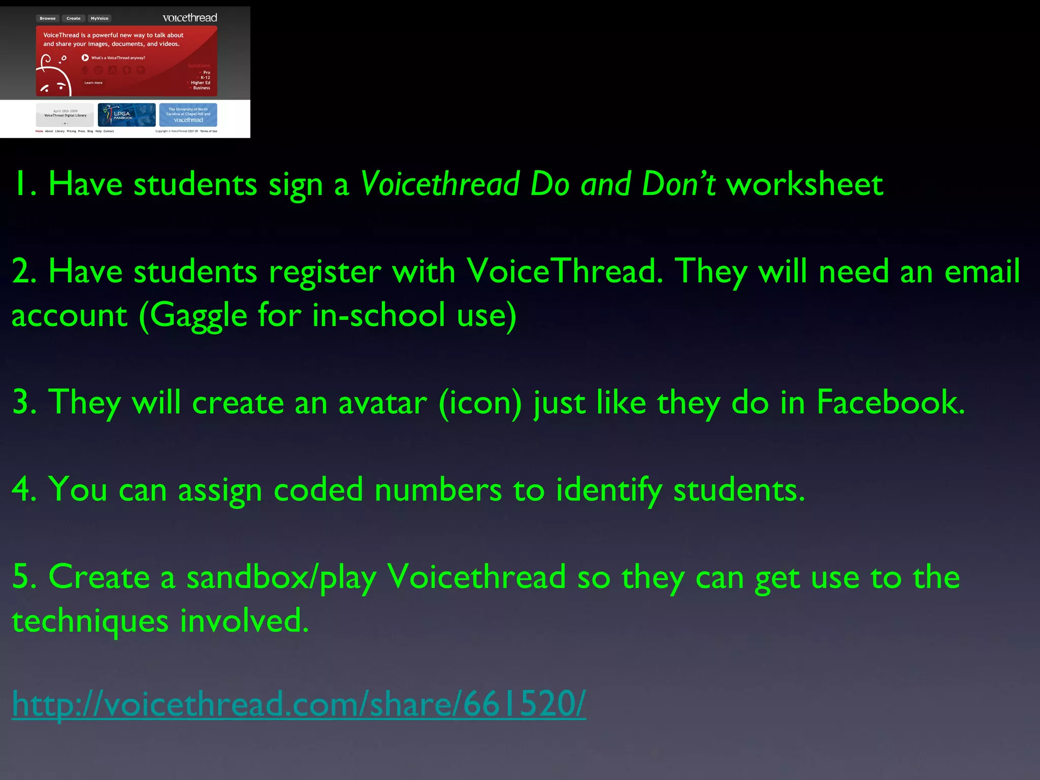 1. Have students sign a  Voicethread Do and Don’t  worksheet 2. Have students register with VoiceThread. They will need an email account (Gaggle for in-school use) 3. They will create an avatar (icon) just like they do in Facebook. 4. You can assign coded numbers to identify students. 5. Create a sandbox/play Voicethread so they can get use to the techniques involved. http://voicethread.com/share/661520/ 