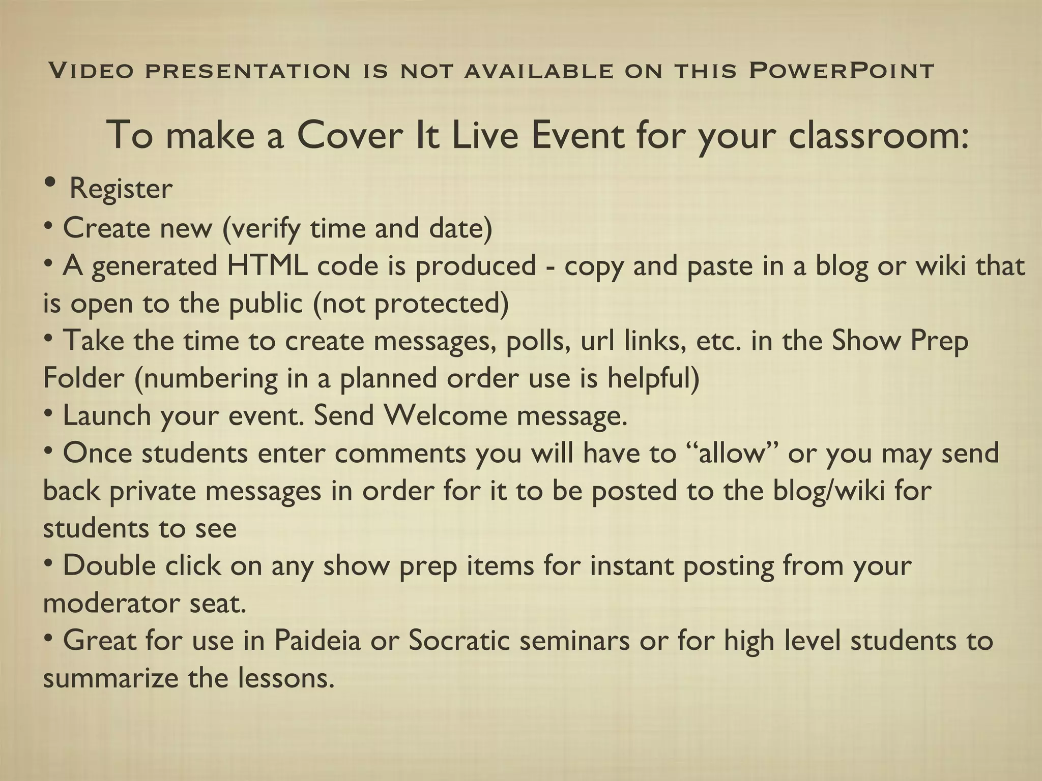 Video presentation is not available on this PowerPoint To make a Cover It Live Event for your classroom: Register Create new (verify time and date) A generated HTML code is produced - copy and paste in a blog or wiki that is open to the public (not protected) Take the time to create messages, polls, url links, etc. in the Show Prep Folder (numbering in a planned order use is helpful) Launch your event. Send Welcome message. Once students enter comments you will have to “allow” or you may send back private messages in order for it to be posted to the blog/wiki for students to see Double click on any show prep items for instant posting from your moderator seat. Great for use in Paideia or Socratic seminars or for high level students to summarize the lessons. 