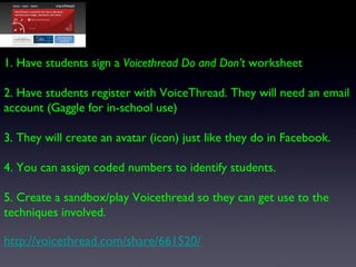 1. Have students sign a  Voicethread Do and Don’t  worksheet 2. Have students register with VoiceThread. They will need an...
