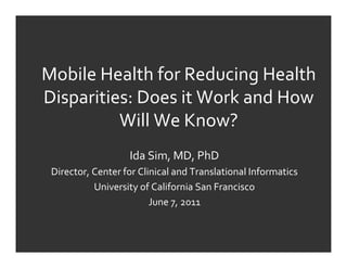 Mobile	
  Health	
  for	
  Reducing	
  Health
Disparities:	
  Does	
  it	
  Work	
  and	
  How
            Will	
  We	
  Know?
                         Ida	
  Sim,	
  MD,	
  PhD
 Director,	
  Center	
  for	
  Clinical	
  and	
  Translational	
  Informatics
              University	
  of	
  California	
  San	
  Francisco
                                  June	
  7,	
  2011
 