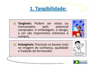 1. Tangibilidade:

a) Tangíveis: Podem ser vistos ou
   manuseados      pelo     potencial
   comprador. A embalagem, o design,
   a cor são importantes estímulos à
   compra;

b) Intangíveis: Precisam se basear mais
   na imagem de confiança, qualidade
   e tradição do fornecedor.
 