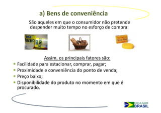 a) Bens de conveniência
     São aqueles em que o consumidor não pretende
     despender muito tempo no esforço de compra:




             Assim, os principais fatores são:
Facilidade para estacionar, comprar, pagar;
Proximidade e conveniência do ponto de venda;
Preço baixo;
Disponibilidade do produto no momento em que é
procurado.
 