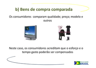 b) Bens de compra comparada
Os consumidores comparam qualidade; preço; modelo e
                      outros




Neste caso, os consumidores acreditam que o esforço e o
         tempo gasto poderão ser compensados
 