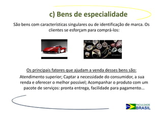 c) Bens de especialidade
São bens com características singulares ou de identificação de marca. Os
                 clientes se esforçam para comprá-los:




      Os principais fatores que ajudam a venda desses bens são:
   Atendimento superior; Captar a necessidade do consumidor, a sua
   renda e oferecer o melhor possível; Acompanhar o produto com um
     pacote de serviços: pronta entrega, facilidade para pagamento...
 