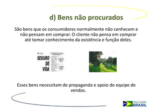d) Bens não procurados
São bens que os consumidores normalmente não conhecem e
  não pensam em comprar. O cliente não pensa em comprar
     até tomar conhecimento da existência e função deles.




 Esses bens necessitam de propaganda e apoio de equipe de
                           vendas.
 