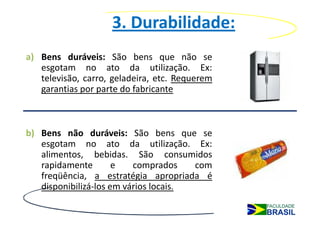 3. Durabilidade:
a) Bens duráveis: São bens que não se
   esgotam no ato da utilização. Ex:
   televisão, carro, geladeira, etc. Requerem
   garantias por parte do fabricante



b) Bens não duráveis: São bens que se
   esgotam no ato da utilização. Ex:
   alimentos, bebidas. São consumidos
   rapidamente        e   comprados    com
   freqüência, a estratégia apropriada é
   disponibilizá-los em vários locais.
 