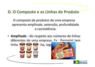 D. O Composto e as Linhas de Produto
   O composto de produtos de uma empresa
  apresenta amplitude, extensão, profundidade
                e consistência:
• Amplitude - diz respeito aos números de linhas
  diferentes de uma empresa. Ex.: Parmalat tem
  linhas de leite, bolacha, iogurte, etc.
 