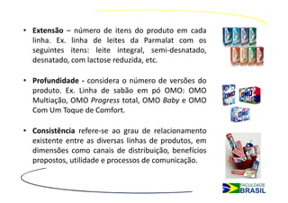 • Extensão – número de itens do produto em cada
  linha. Ex. linha de leites da Parmalat com os
  seguintes itens: leite integral, semi-desnatado,
  desnatado, com lactose reduzida, etc.

• Profundidade - considera o número de versões do
  produto. Ex. Linha de sabão em pó OMO: OMO
  Multiação, OMO Progress total, OMO Baby e OMO
  Com Um Toque de Comfort.

• Consistência refere-se ao grau de relacionamento
  existente entre as diversas linhas de produtos, em
  dimensões como canais de distribuição, benefícios
  propostos, utilidade e processos de comunicação.
 