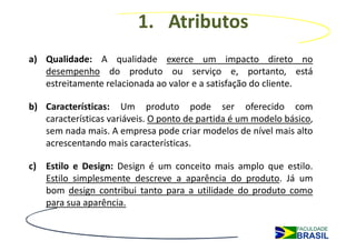 1. Atributos
a) Qualidade: A qualidade exerce um impacto direto no
   desempenho do produto ou serviço e, portanto, está
   estreitamente relacionada ao valor e a satisfação do cliente.

b) Características: Um produto pode ser oferecido com
   características variáveis. O ponto de partida é um modelo básico,
   sem nada mais. A empresa pode criar modelos de nível mais alto
   acrescentando mais características.

c) Estilo e Design: Design é um conceito mais amplo que estilo.
   Estilo simplesmente descreve a aparência do produto. Já um
   bom design contribui tanto para a utilidade do produto como
   para sua aparência.
 